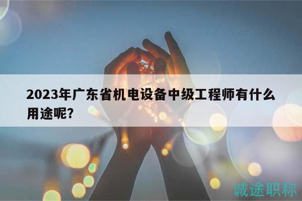 2023年廣東省機(jī)電設(shè)備中級(jí)工程師有什么用途呢？