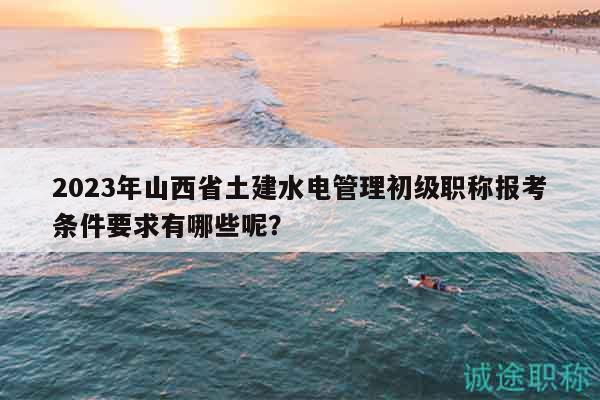2023年山西省土建水電管理初級職稱報考條件要求有哪些呢？