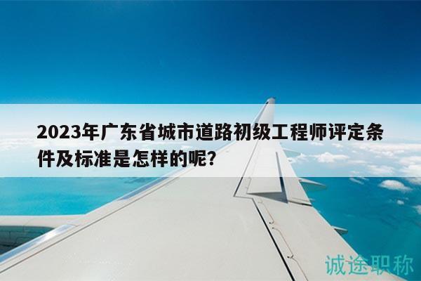 2023年廣東省城市道路初級(jí)工程師評(píng)定條件及標(biāo)準(zhǔn)是怎樣的呢？