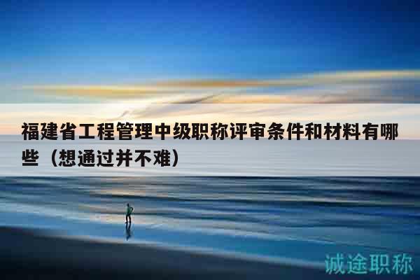 福建省工程管理中級職稱評審條件和材料有哪些（想通過并不難）