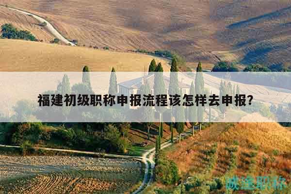 福建初級職稱申報流程該怎樣去申報？