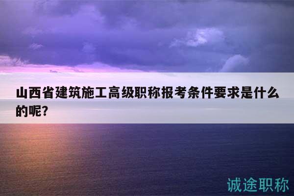 山西省建筑施工高級職稱報考條件要求是什么的呢？