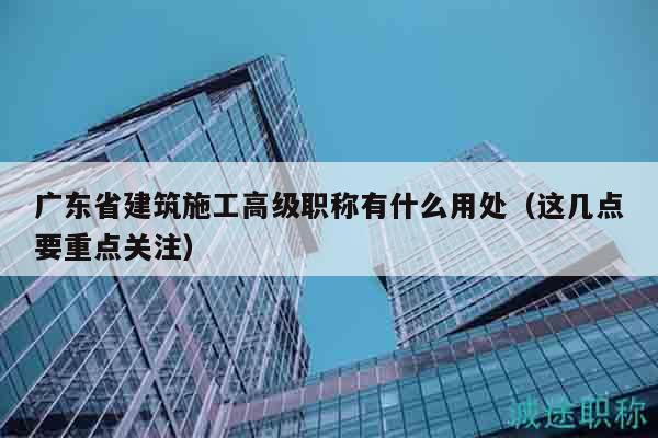 廣東省建筑施工高級職稱有什么用處（這幾點要重點關注）