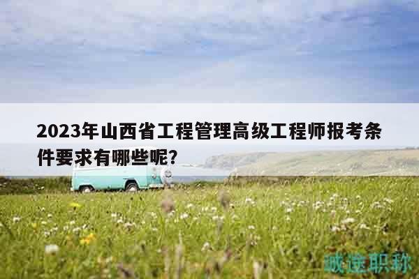 2023年山西省工程管理高級(jí)工程師報(bào)考條件要求有哪些呢？