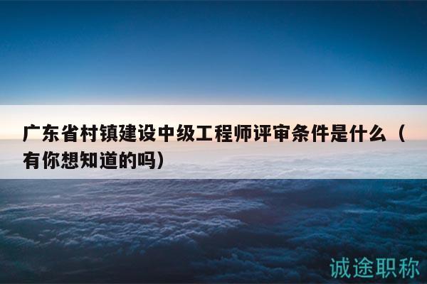 廣東省村鎮(zhèn)建設(shè)中級(jí)工程師評(píng)審條件是什么（有你想知道的嗎）