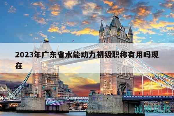 2023年廣東省水能動(dòng)力初級(jí)職稱有用嗎現(xiàn)在