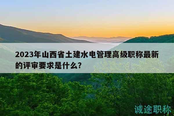 2023年山西省土建水電管理高級職稱最新的評審要求是什么？