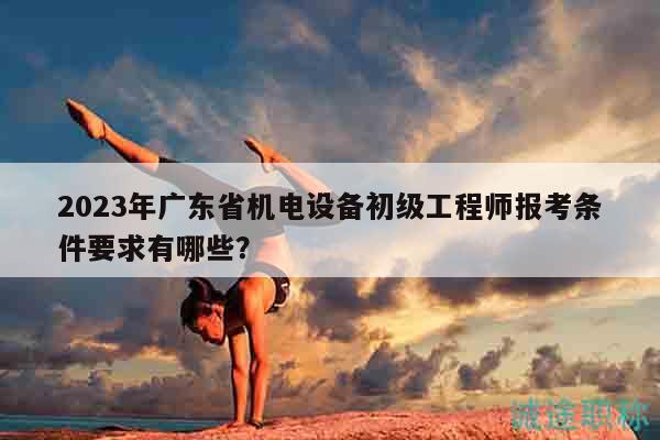 2023年廣東省機電設備初級工程師報考條件要求有哪些？