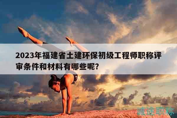 2023年福建省土建環(huán)保初級(jí)工程師職稱評(píng)審條件和材料有哪些呢？