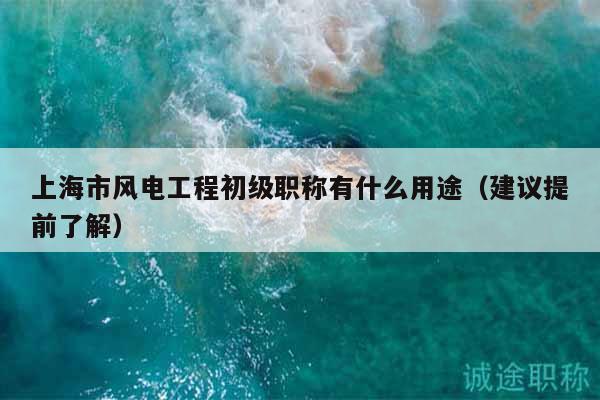 上海市風電工程初級職稱有什么用途（建議提前了解）