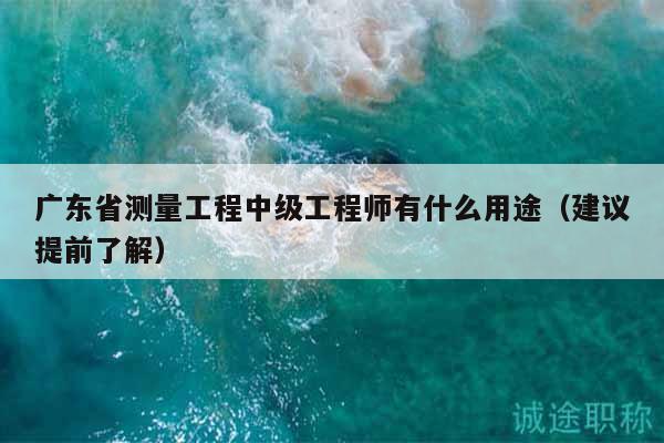 廣東省測量工程中級工程師有什么用途（建議提前了解）