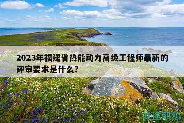 2023年福建省熱能動力高級工程師最新的評審要求是什么？