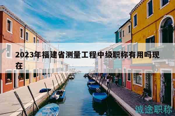 2023年福建省測量工程中級職稱有用嗎現(xiàn)在