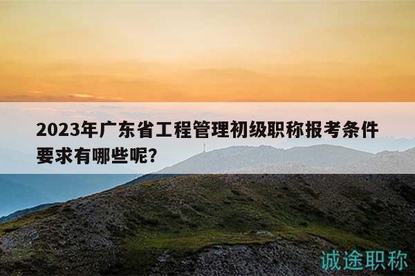 2023年廣東省工程管理初級(jí)職稱報(bào)考條件要求有哪些呢？