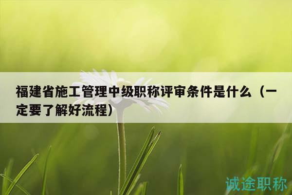 福建省施工管理中級(jí)職稱評(píng)審條件是什么（一定要了解好流程）