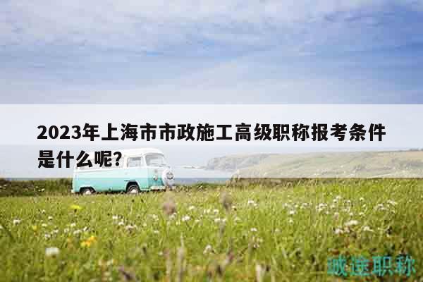 2023年上海市市政施工高級職稱報考條件是什么呢？