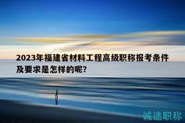 2023年福建省材料工程高級職稱報考條件及要求是怎樣的呢？