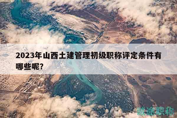 2023年山西土建管理初級(jí)職稱評(píng)定條件有哪些呢？