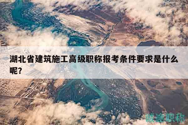 湖北省建筑施工高級(jí)職稱報(bào)考條件要求是什么呢？