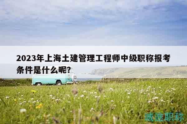 2023年上海土建管理工程師中級(jí)職稱報(bào)考條件是什么呢？