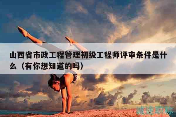 山西省市政工程管理初級(jí)工程師評(píng)審條件是什么（有你想知道的嗎）