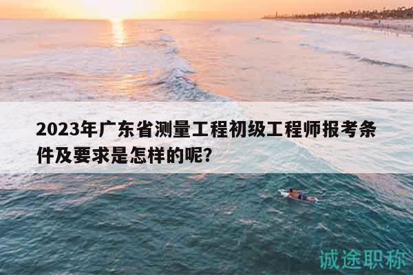 2023年廣東省測量工程初級工程師報考條件及要求是怎樣的呢？