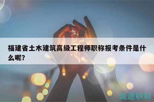 福建省土木建筑高級工程師職稱報考條件是什么呢？