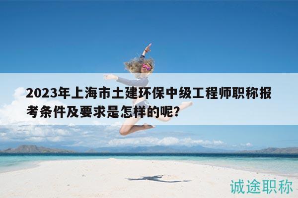 2023年上海市土建環(huán)保中級(jí)工程師職稱報(bào)考條件及要求是怎樣的呢？