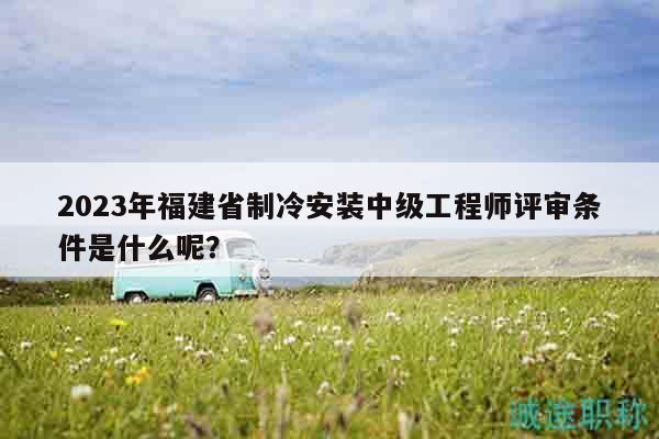 2023年福建省制冷安裝中級(jí)工程師評(píng)審條件是什么呢？