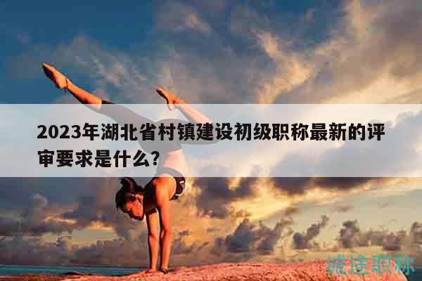 2023年湖北省村鎮(zhèn)建設(shè)初級(jí)職稱最新的評(píng)審要求是什么？