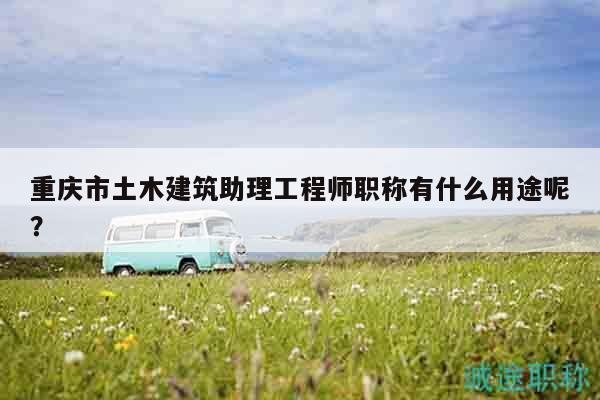 重慶市土木建筑助理工程師職稱有什么用途呢？
