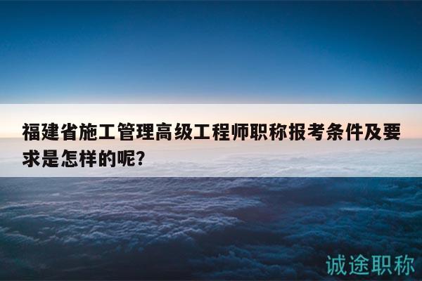 福建省施工管理高級工程師職稱報考條件及要求是怎樣的呢？