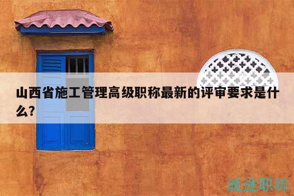 山西省施工管理高級(jí)職稱最新的評(píng)審要求是什么？