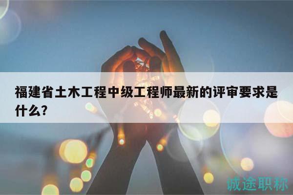 福建省土木工程中級工程師最新的評審要求是什么？