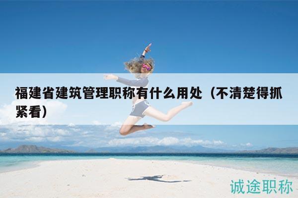 福建省建筑管理職稱(chēng)有什么用處（不清楚得抓緊看）