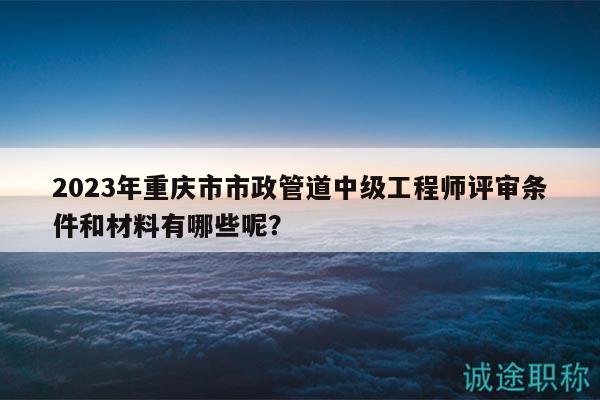 2023年重慶市市政管道中級(jí)工程師評(píng)審條件和材料有哪些呢？