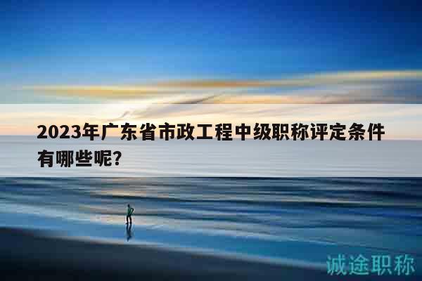 2023年廣東省市政工程中級職稱評定條件有哪些呢？