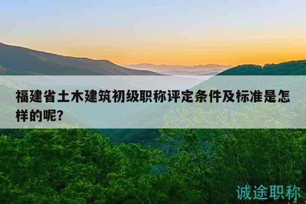 福建省土木建筑初級職稱評定條件及標準是怎樣的呢？