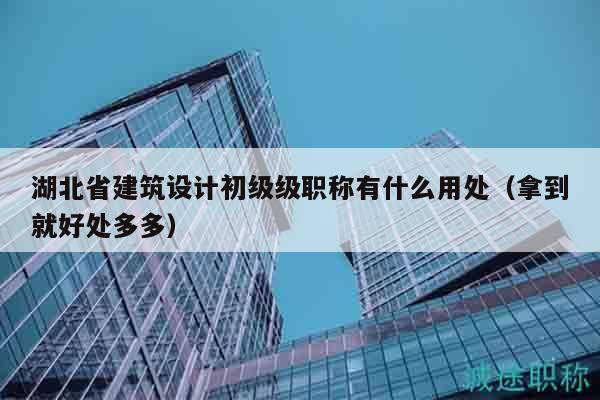 湖北省建筑設(shè)計(jì)初級(jí)級(jí)職稱有什么用處（拿到就好處多多）