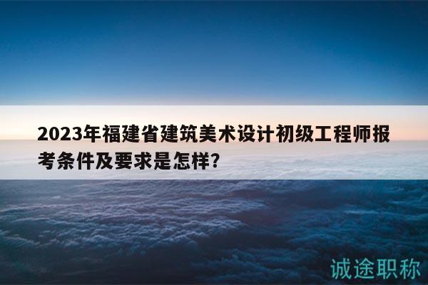 2023年福建省建筑美術(shù)設(shè)計初級工程師報考條件及要求是怎樣？