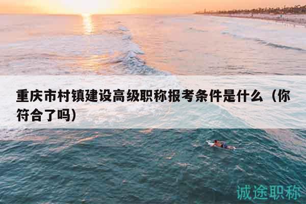 重慶市村鎮(zhèn)建設高級職稱報考條件是什么（你符合了嗎）