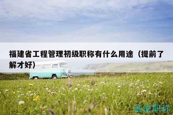 福建省工程管理初級職稱有什么用途（提前了解才好）