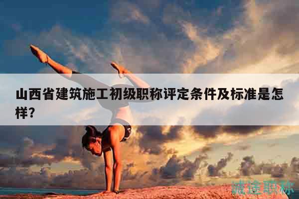 山西省建筑施工初級(jí)職稱評(píng)定條件及標(biāo)準(zhǔn)是怎樣？