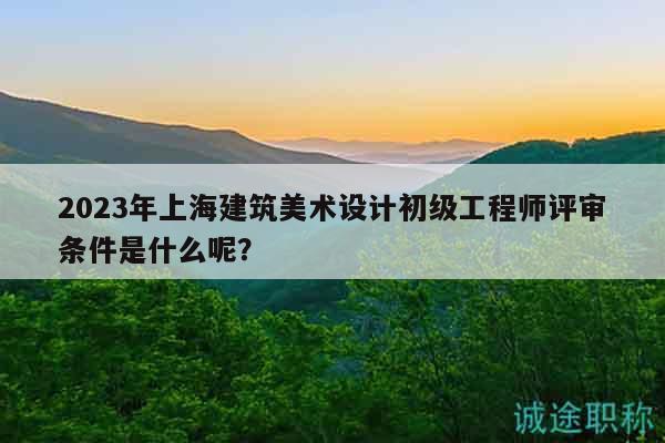2023年上海建筑美術(shù)設(shè)計(jì)初級(jí)工程師評(píng)審條件是什么呢？