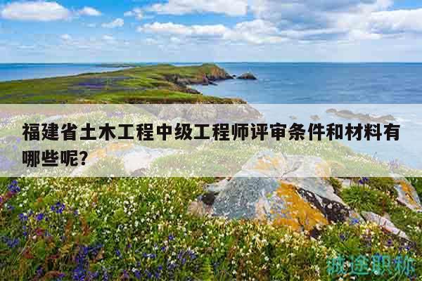 福建省土木工程中級工程師評審條件和材料有哪些呢？