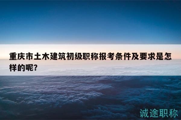 重慶市土木建筑初級職稱報考條件及要求是怎樣的呢？
