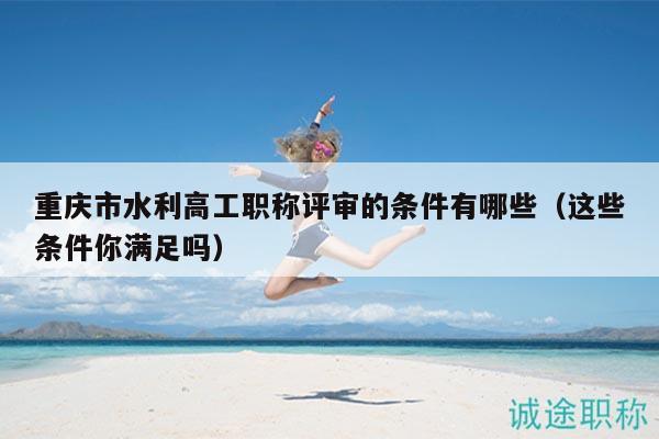 重慶市水利高工職稱評審的條件有哪些（這些條件你滿足嗎）