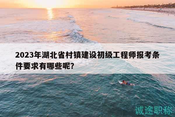 2023年湖北省村鎮(zhèn)建設(shè)初級(jí)工程師報(bào)考條件要求有哪些呢？