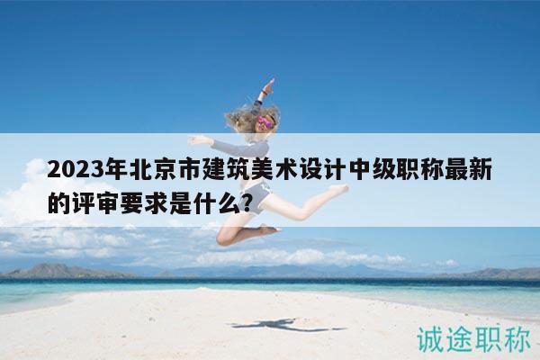 2023年北京市建筑美術(shù)設(shè)計中級職稱最新的評審要求是什么？