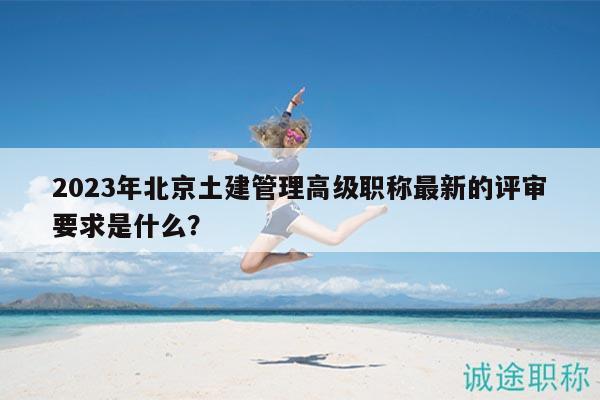 2023年北京土建管理高級(jí)職稱最新的評(píng)審要求是什么？